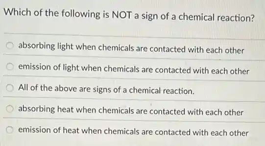 Which of the following is NOT a sign of a chemical reaction?
absorbing light when chemicals are contacted with each other
emission of light when chemicals are contacted with each other
All of the above are signs of a chemical reaction.
absorbing heat when chemicals are contacted with each other
emission of heat when chemicals are contacted with each other