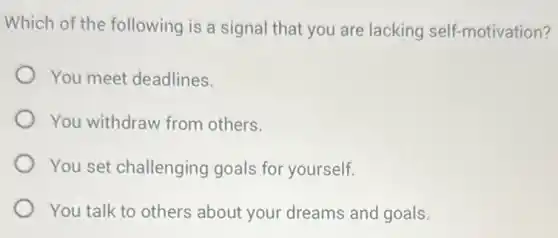 Which of the following is a signal that you are lacking self-motivation?
You meet deadlines.
You withdraw from others.
You set challenging goals for yourself.
You talk to others about your dreams and goals.