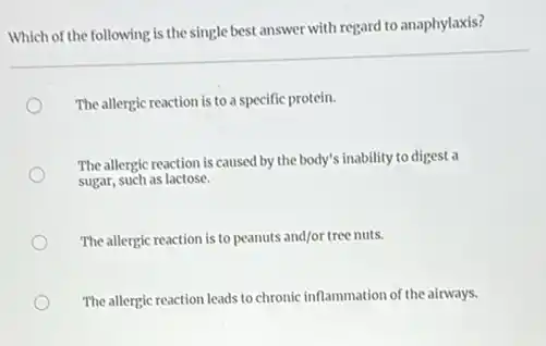 Which of the following is the single best answer with regard to anaphylaxis?
The allergic reaction is to a specific protein.
The allergic reaction is caused by the body's inability to digest a
sugar, such as lactose.
The allergic reaction is to peanuts and/or tree nuts.
The allergic reaction leads to chronic inflammation of the airways.