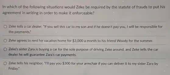 In which of the following situations would Zeke be required by the statute of frauds to put his
agreement in writing in order to make it enforceable?
Zeke tells a car dealer, "If you sell this car to my son and if he doesn't pay you, I will be responsible for
the payments."
Zeke agrees to rent his vacation home for 3,000 a month to his friend Woody for the summer.
Zeke's sister Zara is buying a car for the sole purpose of driving Zeke around, and Zeke tells the car
dealer he will guarantee Zara's car payments.
Zeke tells his neighbor,"I'll pay you 300 for your armchair if you can deliver it to my sister Zara by
Friday: