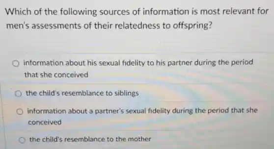 Which of the following sources of information is most relevant for
men's assessments of their relatedness to offspring?
information about his sexual fidelity to his partner during the period
that she conceived
the child's resemblance to siblings
information about a partner's sexual fidelity during the period that she
conceived
the child's resemblance to the mother