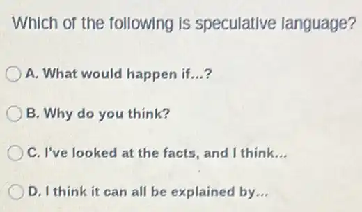 Which of the following is speculative language?
A. What would happen if __
B. Why do you think?
C. I've looked at the facts, and I think. __
D. I think it can all be explained by __