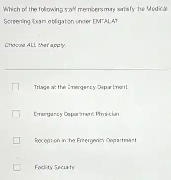 Which of the following staff members may satisfy the Medical
Screening Exam obligation under EMTALA?
Choose ALL that apply.
Triage at the Emergency Department
Emergency Department Physician
Reception in the Emergency Department
Facility Security