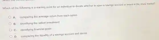 Which of the following is a starting point for an individual to decide whether to open a savings account or invest in the stock market?
A. comparing the average return from each option
B. identifying the safest investment
C. identifying financial goals
D. comparing the liquidity of a savings account and stocks