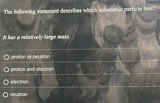The following statement describes which subatomic particle best?
It has a relatively large mass.
proton or neutron
proton and electron
electron
neutron