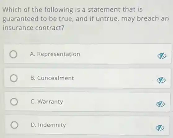 Which of the following is a statement that is
guaranteed to be true, and if untrue may breach an
insurance contract?
A. Representation
B. Concealment
C. Warranty
D. Indemnity