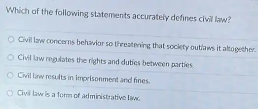 Which of the following statements accurately defines civil law?
Civil law concerns behavior so threatening that society outlaws it altogether.
Civil law regulates the rights and duties between parties.
Civil law results in imprisonment and fines.
Civil law is a form of administrative law.