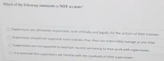 Which of the following statements is NOT accurate?
Supervisors are ultimately responsible, both ethically and legally, for the actions of their trainees.
Supervisors should not supervise more trainees than they can responsibly manage at one time.
Supervisors are not expected to maintain records pertaining to their work with supervisees.
It is essential that supervisors are familiar with the caseloads of their supervisees.