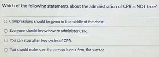 Which of the following statements about the administration of CPR is NOT true?
Compressions should be given in the middle of the chest.
Everyone should know how to administer CPR.
You can stop after two cycles of CPR.
You should make sure the person is on a firm, flat surface.