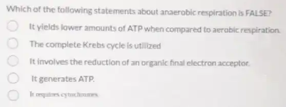 Which of the following statements about anaerobic respiration is FALSE?
It yields lower amounts of ATP when compared to aerobic respiration.
The complete Krebs cycle is utilized
It involves the reduction of an organic final electron acceptor.
It generates ATP.
It requires cytochromes