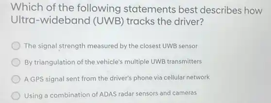 Which of the following statements best describes how
Ultra-wideband (UWB) tracks the driver?
The signal strength measured by the closest UWB sensor
By triangulation of the vehicle's multiple UWE transmitters
A GPS signal sent from the driver's phone via cellular network
Using a combination of ADAS radar sensors and cameras