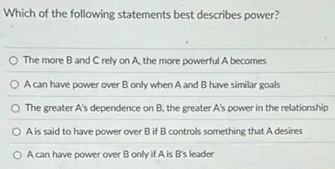 Which of the following statements best describes power?
The more B and C rely on A,the more powerful A becomes
A can have power over B only when A and B have similar goals
The greater A's dependence on B, the greater A's power in the relationship
A is said to have power over B if B controls something that A desires
A can have power over B only if A is B's leader
