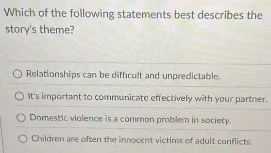 Which of the following statements best describes the
story's theme?
Relationships can be difficult and unpredictable.
It's important to communicate effectively with your partner.
Domestic violence is a common problem in society.
Children are often the innocent victims of adult conflicts.
