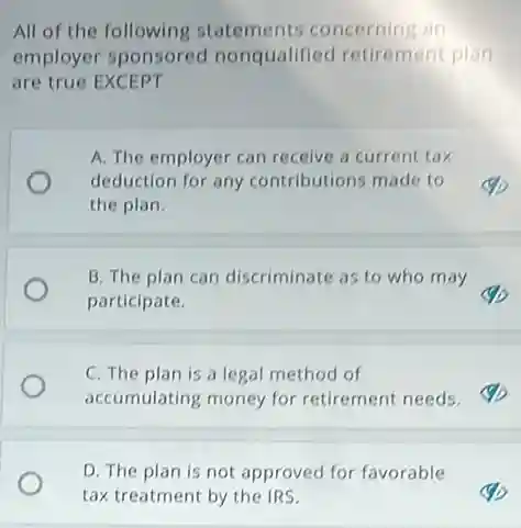 All of the following statements concerning an
employer sponsored nonqualified retirement plan
are true EXCEPT
A. The employer can receive a current tax
deduction for any contributions made to
the plan.
B. The plan can discriminate as to who may
participate.
C. The plan is a legal method of
accumulating money for retirement needs.
D. The plan is not approved for favorable
tax treatment by the IRS.