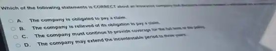 Which of the following statements is CORRECT about an insurance company that discovers collusion
A. The company is obligated to pay a claim.
B. The company is relieved of its obligation to pay a claim.
The company must continue to provide coverage for the full term of the policy.
D. The company may extend the incontestable period to three years.