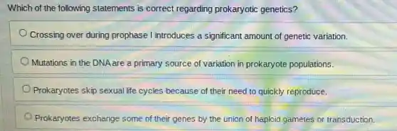 Which of the following statements is correct regarding prokaryotic genetics?
Crossing over during prophase I introduces a significant amount of genetic variation.
Mutations in the DNA are a primary source of variation in prokaryote populations.
Prokaryotes skip sexual life cycles because of their need to quickly reproduce.
Prokaryotes exchange some of their genes by the union of haploid gametes or transduction.