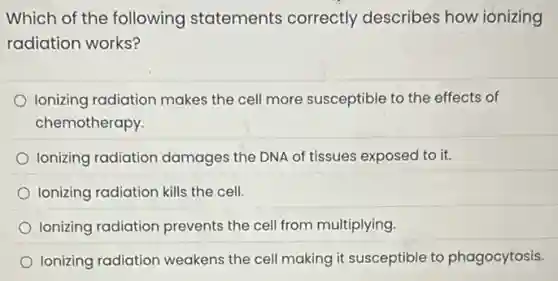 Which of the following statements correctly describes how ionizing
radiation works?
Ionizing radiation makes the cell more susceptible to the effects of
chemotherapy.
Ionizing radiation damages the DNA of tissues exposed to it.
Ionizing radiation kills the cell
Ionizing radiation prevents the cell from multiplying
Ionizing radiation weakens the cell making it susceptible to phagocytosis.