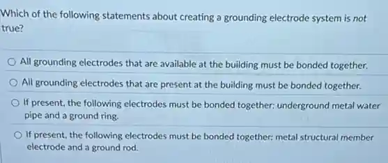 Which of the following statements about creating a grounding electrode system is not
true?
All grounding electrodes that are available at the building must be bonded together.
All grounding electrodes that are present at the building must be bonded together.
If present, the following electrodes must be bonded together: underground metal water
pipe and a ground ring.
If present, the following electrodes must be bonded together. metal structural member
electrode and a ground rod.