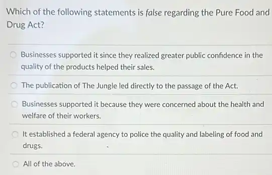 Which of the following statements is false regarding the Pure Food and
Drug Act?
Businesses supported it since they realized greater public confidence in the
quality of the products helped their sales.
The publication of The Jungle led directly to the passage of the Act.
Businesses supported it because they were concerned about the health and
welfare of their workers.
It established a federal agency to police the quality and labeling of food and
drugs.
All of the above.