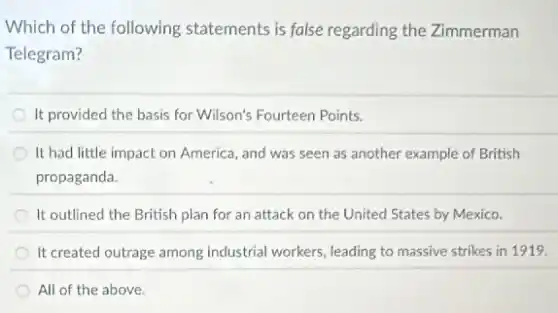 Which of the following statements is false regarding the Zimmerman
Telegram?
It provided the basis for Wilson's Fourteen Points.
It had little impact on America, and was seen as another example of British
propaganda.
It outlined the British plan for an attack on the United States by Mexico.
It created outrage among industrial workers, leading to massive strikes in 1919.
All of the above.