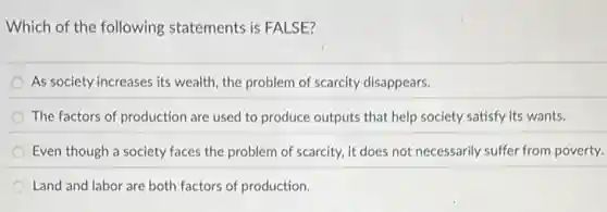 Which of the following statements is FALSE?
As society increases its wealth, the problem of scarcity disappears.
The factors of production are used to produce outputs that help society satisfy its wants.
Even though a society faces the problem of scarcity, it does not necessarily suffer from poverty.
Land and labor are both factors of production.