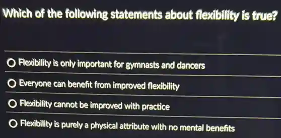 Which of the following statements about flexibility is true?
Flexibility is only important for gymnasts and dancers
Everyone can benefit from improved flexibility
Flexibility cannot be improved with practice
Flexibility is purely a physical attribute with no mental benefits