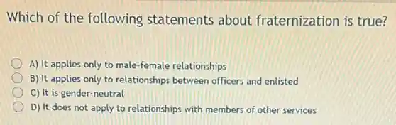 Which of the following statements about fraternization is true?
A) It applies only to male-female relationships
B) It applies only to relationships between officers and enlisted
C) It is gender -neutral
D) It does not apply to relationships with members of other services