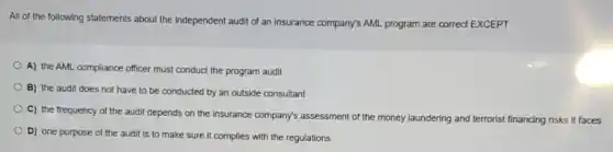 All of the following statements about the independent audit of an insurance company's AML program are correct EXCEPT
A) the AML compliance officer must conduct the program audit
B) the audit does not have to be conducted by an outside consultant
C) the frequency of the audit depends on the insurance company's assessment of the money laundering and terrorist financing risks it faces
D) one purpose of the audit is to make sure it complies with the regulations