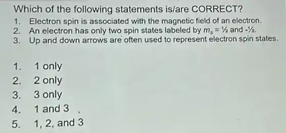 Which of the following statements is/are CORRECT?
1. Electron spin is associated with the magnetic field of an electron.
2. An electron has only two spin states labeled by m_(s)=1/2 and -1/2
3. Up and down arrows are often used to represent electron spin states.
1. 1 only
2. 2 only
3. 3 only
4. 1 and 3
5. 1,2, and 3