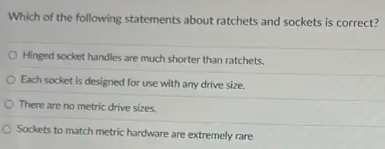 Which of the following statements about ratchets and sockets is correct?
Hinged socket handles are much shorter than ratchets.
Each socket is designed for use with any drive size.
There are no metric drive sizes.
Sockets to match metric hardware are extremely rare