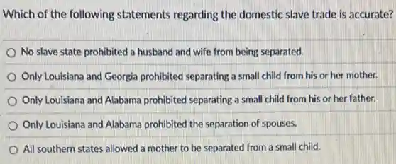 Which of the following statements regarding the domestic slave trade is accurate?
No slave state prohibited a husband and wife from being separated.
Only Louisiana and Georgia prohibited separating a small child from his or her mother.
Only Louisiana and Alabama prohibited separating a small child from his or her father.
Only Louisiana and Alabama prohibited the separation of spouses.
All southern states allowed a mother to be separated from a small child.