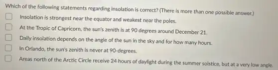 Which of the following statements regarding insolation is correct? (There is more than one possible answer.)
Insolation is strongest near the equator and weakest near the poles.
At the Tropic of Capricorn, the sun's zenith is at 90 degrees around December 21.
Daily insolation depends on the angle of the sun in the sky and for how many hours.
D In Orlando, the sun's zenith is never at 90-degrees.
Areas north of the Arctic Circle receive 24 hours of daylight during the summer solstice, but at a very low angle.