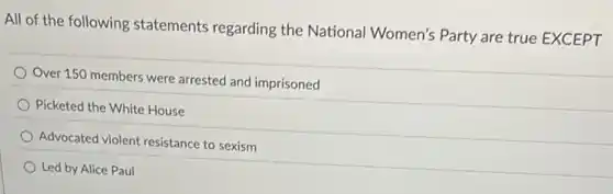 All of the following statements regarding the National Women's Party are true EXCEPT
Over 150 members were arrested and imprisoned
Picketed the White House
Advocated violent resistance to sexism
Led by Alice Paul