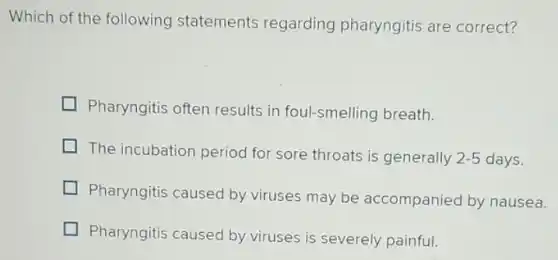 Which of the following statements regarding pharyngitis are correct?
Pharyngitis often results in foul-smelling breath.
The incubation period for sore throats is generally 2-5 days.
Pharyngitis caused by viruses may be accompanied by nausea.
Pharyngitis caused by viruses is severely painful.