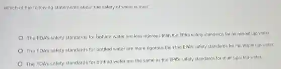 Which of the following statements about the safety of water is true?
The FDA's safety standards for bottled water are less rigorous than the EPA's safety standards for municipal tap water.
The FDA's safety standards for bottled water are more rigorous than the EPA's safety standards for municipal tap water.
The FDA's safety standards for bottled water are the same as the EPA's safety standards for municipal tap water.