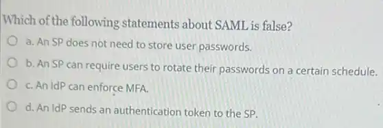 Which of the following statements about SAML is false?
a. An SP does not need to store user passwords.
b. An SP can require users to rotate their passwords on a certain schedule.
C. An IdP can enforce MFA.
d. An IdP sends an authentication token to the SP.