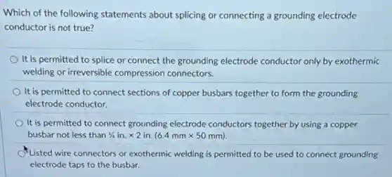 Which of the following statements about splicing or connecting a grounding electrode
conductor is not true?
It is permitted to splice or connect the grounding electrode conductor only by exothermic
welding or irreversible compression connectors.
It is permitted to connect sections of copper busbars together to form the grounding
electrode conductor.
It is permitted to connect grounding electrode conductors together by using a copper
busbar not less than 1/4in.times 2in.(6.4mmtimes 50mm)
Listed wire connectors or exothermic welding is permitted to be used to connect grounding
electrode taps to the busbar.