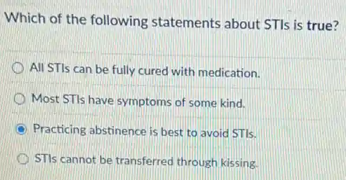 Which of the following statements about STIs is true?
All STIs can be fully cured with medication.
Most STIs have symptoms of some kind.
Practicing abstinence is best to avoid STIs.
STIs cannot be transferred through kissing.