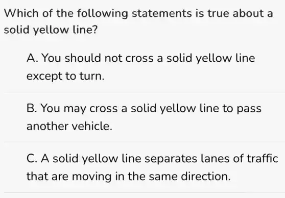 Which of the following statements is true about a
solid yellow line?
A. You should not cross a solid yellow line
except to turn.
B. You may cross a solid yellow line to pass
another vehicle.
C. A solid yellow line separates ; lanes of traffic
that are moving in the same direction.
