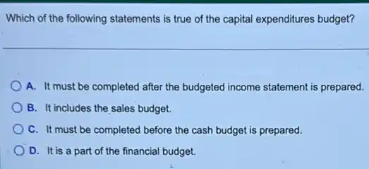 Which of the following statements is true of the capital expenditures budget?
A. It must be completed after the budgeted income statement is prepared.
B. It includes the sales budget.
C. It must be completed before the cash budget is prepared.
D. It is a part of the financial budget.