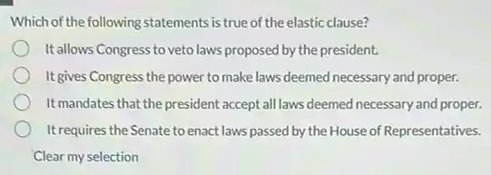 Which of the following statements is true of the elastic clause?
Itallows Congress to veto laws proposed by the president.
It gives Congress the power to make laws deemed necessary and proper.
It mandates that the president accept all laws deemed necessary and proper.
It requires the Senate to enact laws passed by the House of Representatives.
Clear my selection