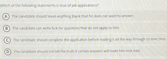Which of the following statements is true of job applications?
A The candidate should leave anything blank that he does not want to answer.
B The candidate can write N/A for questions that do not apply to him.
C The candidate should complete the application before reading It all the way through to save time.
D The candidate should not tell the truth if certain answers will make him look bad.