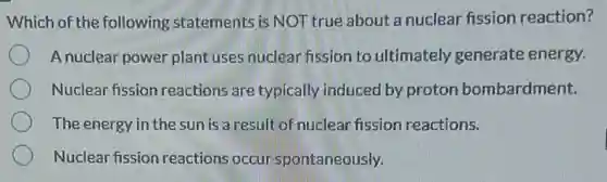 Which of the following statements is NOT true about a nuclear fission reaction?
A nuclear power plant uses nuclear fission to ultimately generate energy.
Nuclear fission reactions are typically induced by proton bombardment.
The energy in the sun is a result of nuclear fission reactions.
Nuclear fission reactions occur spontaneously.