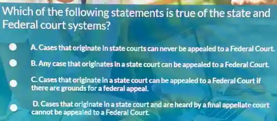 Which of the following statements is true of the state and
Federal court systems?
A. Cases that originate instate courts can never be appealed to a Federal Court.
B. Any case that originates in a state court can be appealed to a Federal Court.
C. Cases that originate inastate court can be appealed to a Federal Court if
there are grounds for a federal appeal.
D. Cases that originate in a state court and are heard by a final appellate court
cannot be appealed to a Federal Court.