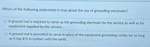 Which of the following statements is true about the use of grounding electrodes?
A ground rod is required to serve as the grounding electrode for the service as well as for
equipment supplied by the service.
A ground rod is permitted to serve in place of the equipment grounding conductor so long
as it has 8 ft in contact with the earth.