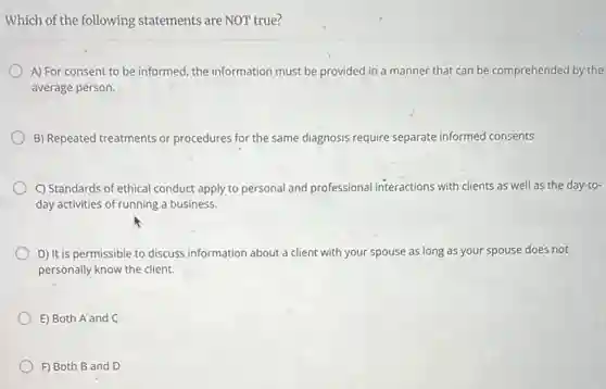 Which of the following statements are NOT true?
A) For consent to be informed, the information must be provided in a manner that can be comprehended by the
average person.
B) Repeated treatments or procedures for the same diagnosis require separate informed consents.
C) Standards of ethical conduct apply to personal and professional interactions with clients as well as the day-to-
day activities of running a business.
D) It is permissible to discuss information about a client with your spouse as long as your spouse does not
personally know the client.
E) Both A and C
F) Both B and D