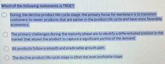 Which of the following statements is TRUE?
During the decline product life cycle stage, the primary focus for marketers is to transition
customers to newer products that are earlier in the product life cycle and have more favorable
economics.
The primary challenges during the maturity phase are to identify a differentiated position in the
market that allows the product to capture a significant portion of the demand.
All products follow a smooth and predictable growth path.
The decline product life cycle stage is often the most profitable stage.