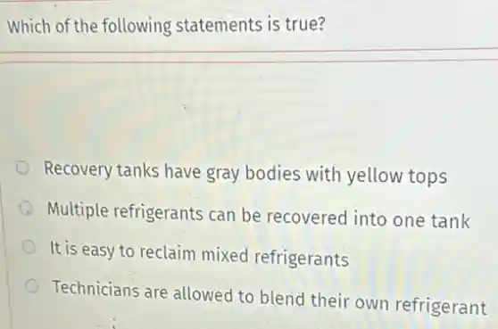 Which of the following statements is true?
Recovery tanks have gray bodies with yellow tops
Multiple refrigerants can be recovered into one tank
It is easy to reclaim mixed refrigerants
Technicians are allowed to blend their own refrigerant
