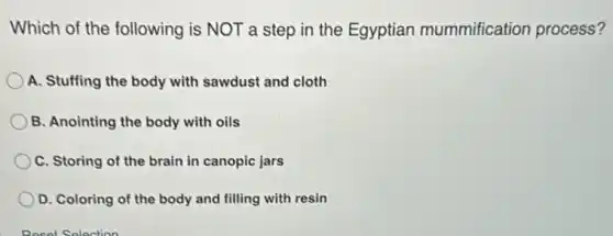 Which of the following is NOT a step in the Egyptian mummification process?
A. Stuffing the body with sawdust and cloth
B. Anointing the body with oils
C. Storing of the brain in canopic jars
D. Coloring of the body and filling with resin