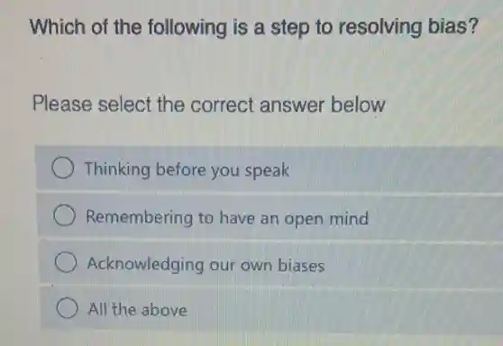 Which of the following is a step to resolving bias?
Please select the correct answer below
Thinking before you speak
Remembering to have an open mind
Acknowledging our own biases
All'the above